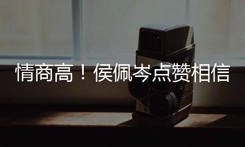 高岑点侯佩 态赞相赞信昆情商度大博文凌的方获